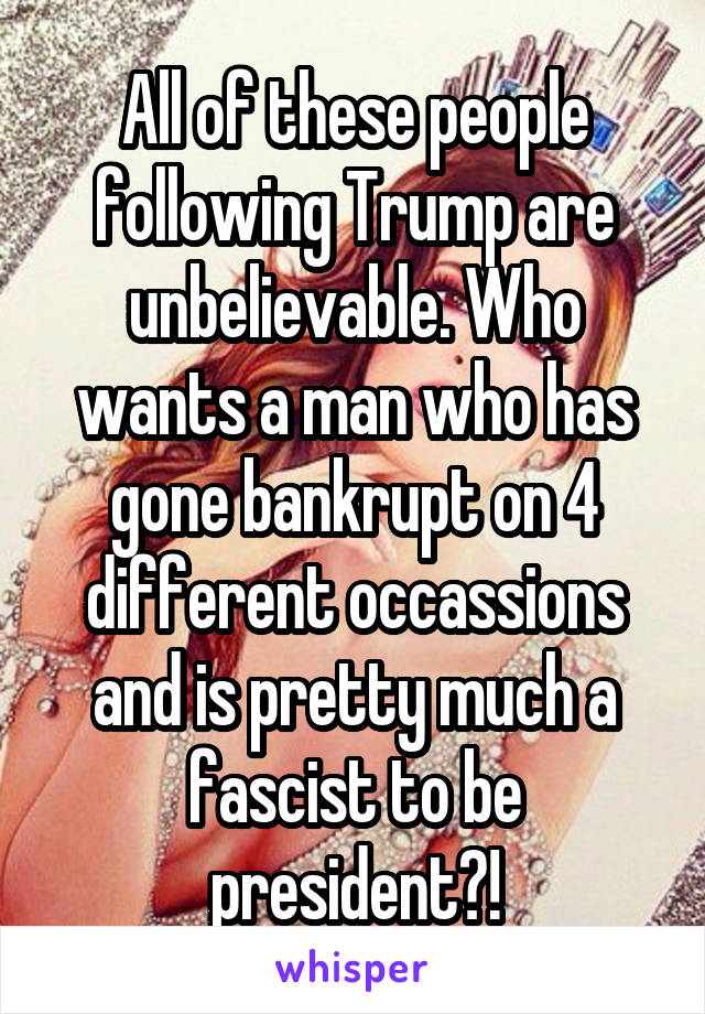 All of these people following Trump are unbelievable. Who wants a man who has gone bankrupt on 4 different occassions and is pretty much a fascist to be president?!