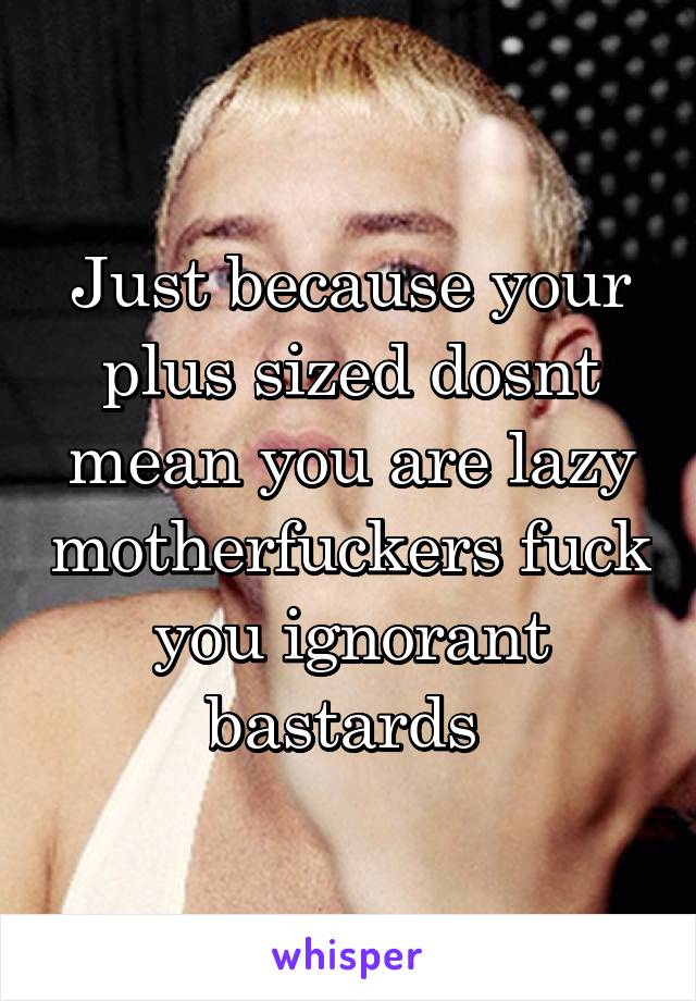 Just because your plus sized dosnt mean you are lazy motherfuckers fuck you ignorant bastards 