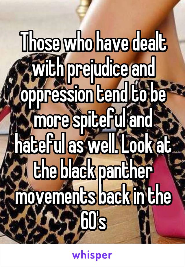 Those who have dealt with prejudice and oppression tend to be more spiteful and hateful as well. Look at the black panther movements back in the 60's