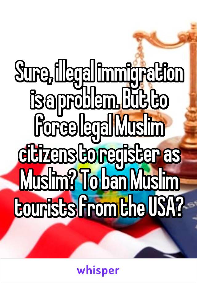 Sure, illegal immigration is a problem. But to force legal Muslim citizens to register as Muslim? To ban Muslim tourists from the USA?