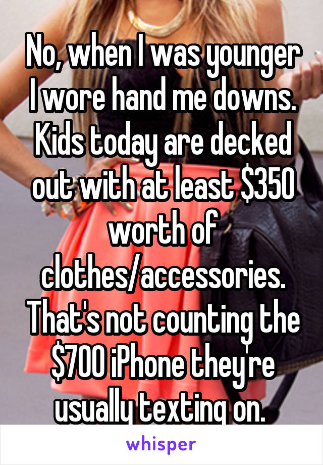 No, when I was younger I wore hand me downs. Kids today are decked out with at least $350 worth of clothes/accessories. That's not counting the $700 iPhone they're usually texting on. 