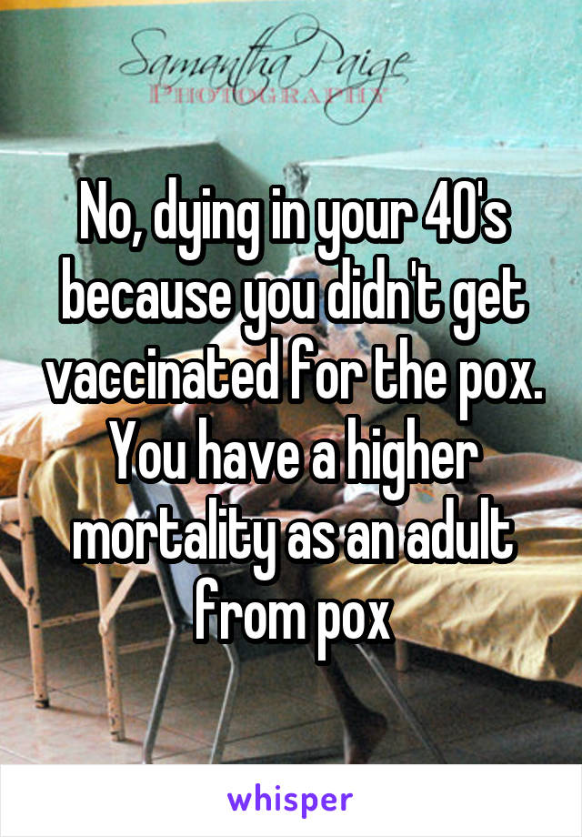 No, dying in your 40's because you didn't get vaccinated for the pox. You have a higher mortality as an adult from pox