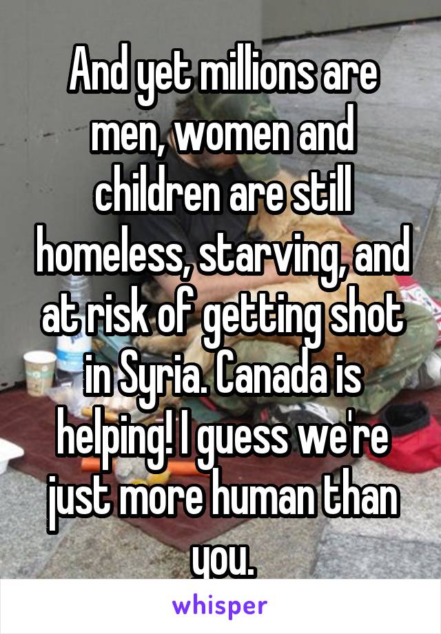 And yet millions are men, women and children are still homeless, starving, and at risk of getting shot in Syria. Canada is helping! I guess we're just more human than you.