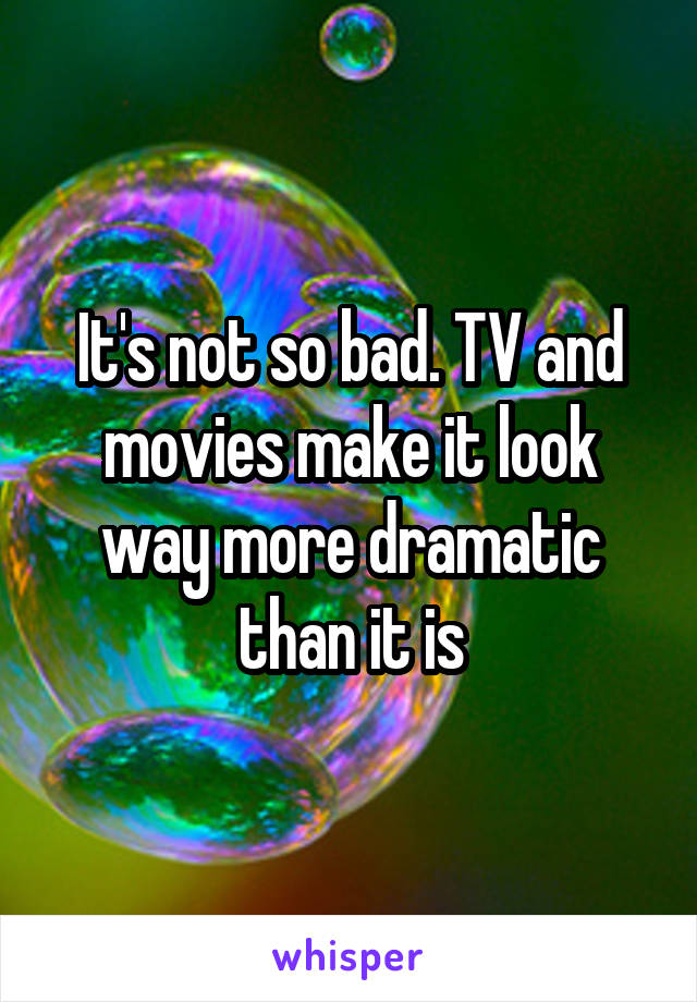 It's not so bad. TV and movies make it look way more dramatic than it is