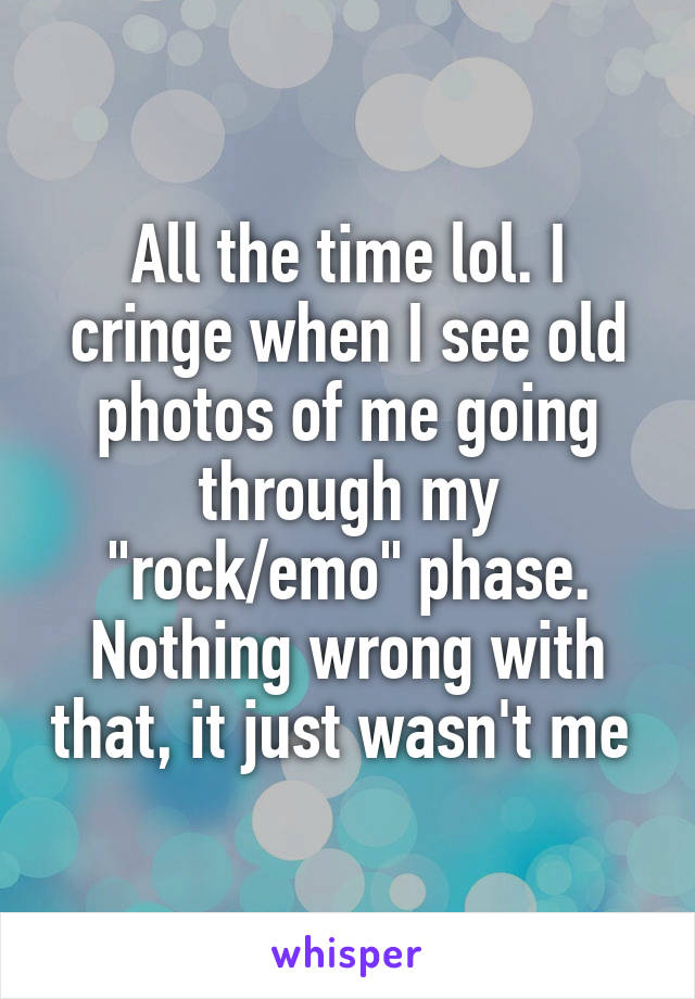 All the time lol. I cringe when I see old photos of me going through my "rock/emo" phase. Nothing wrong with that, it just wasn't me 