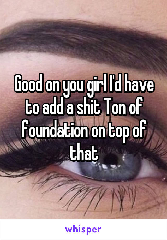 Good on you girl I'd have to add a shit Ton of foundation on top of that