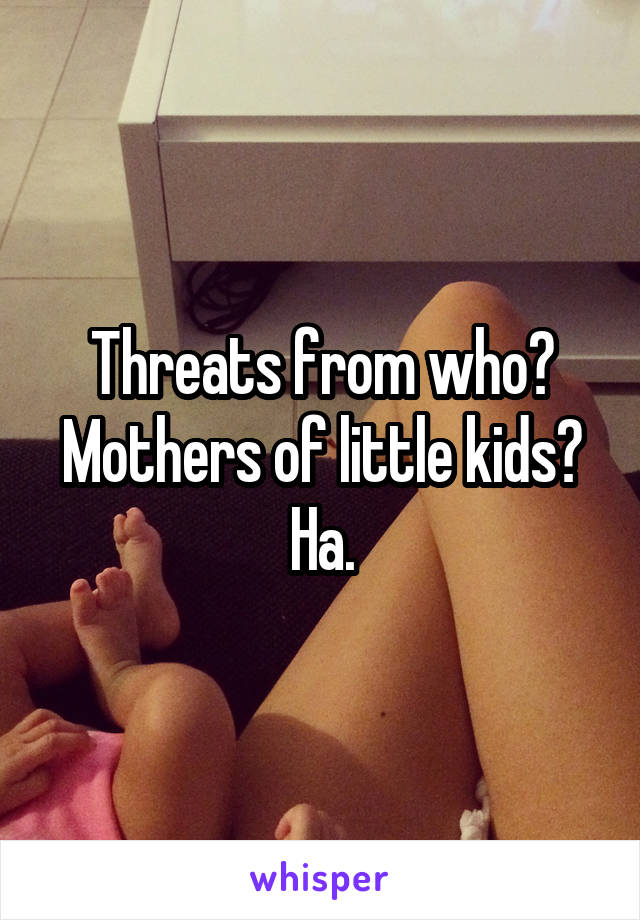 Threats from who? Mothers of little kids? Ha.