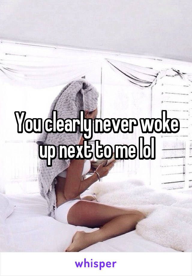 You clearly never woke up next to me lol