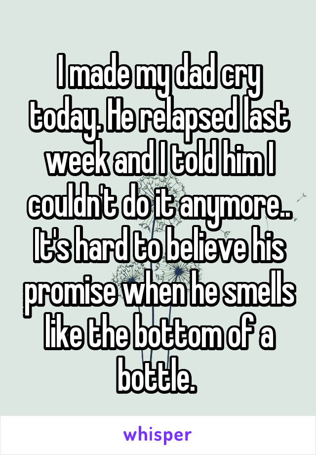 I made my dad cry today. He relapsed last week and I told him I couldn't do it anymore.. It's hard to believe his promise when he smells like the bottom of a bottle. 
