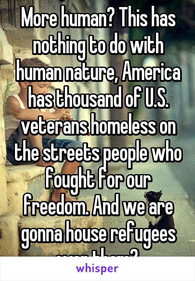 More human? This has nothing to do with human nature, America has thousand of U.S. veterans homeless on the streets people who fought for our freedom. And we are gonna house refugees over them? 