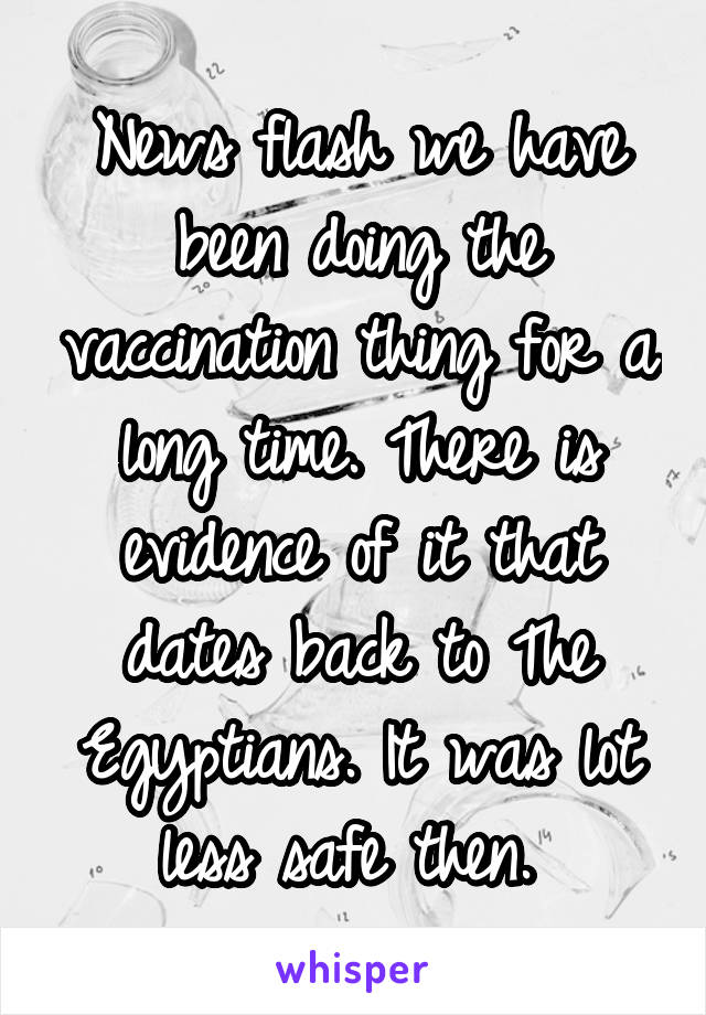 News flash we have been doing the vaccination thing for a long time. There is evidence of it that dates back to The Egyptians. It was lot less safe then. 