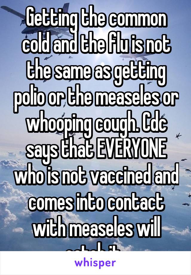 Getting the common cold and the flu is not the same as getting polio or the measeles or whooping cough. Cdc says that EVERYONE who is not vaccined and comes into contact with measeles will catch it. 