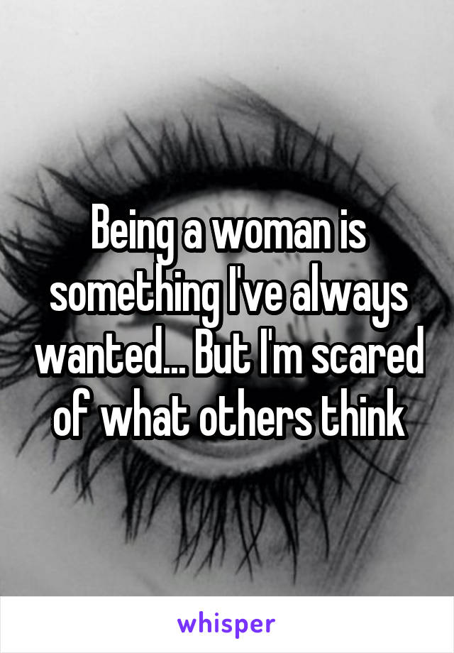 Being a woman is something I've always wanted... But I'm scared of what others think