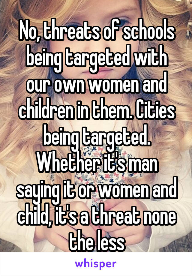 No, threats of schools being targeted with our own women and children in them. Cities being targeted. Whether it's man saying it or women and child, it's a threat none the less