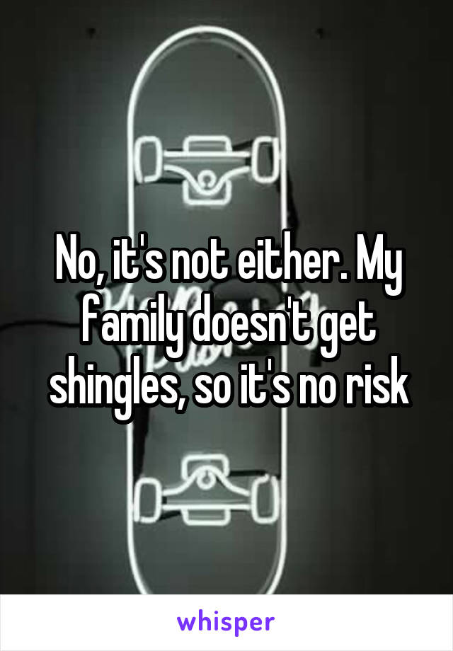 No, it's not either. My family doesn't get shingles, so it's no risk