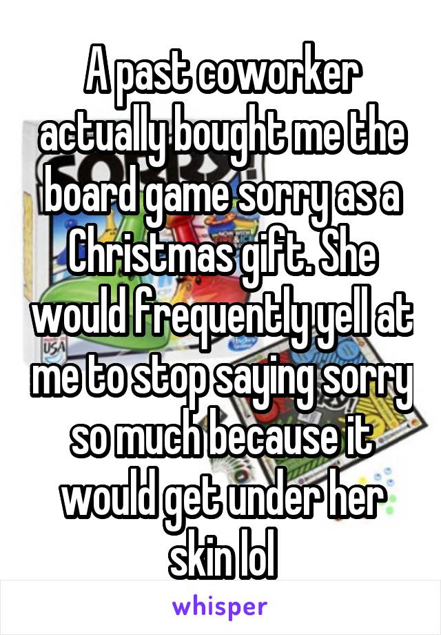 A past coworker actually bought me the board game sorry as a Christmas gift. She would frequently yell at me to stop saying sorry so much because it would get under her skin lol