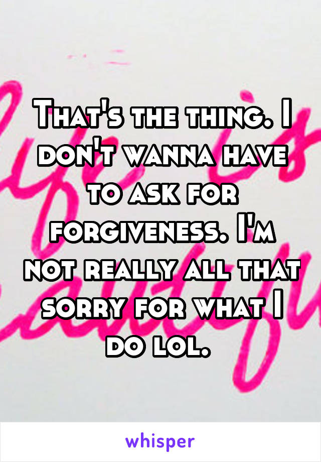 That's the thing. I don't wanna have to ask for forgiveness. I'm not really all that sorry for what I do lol. 