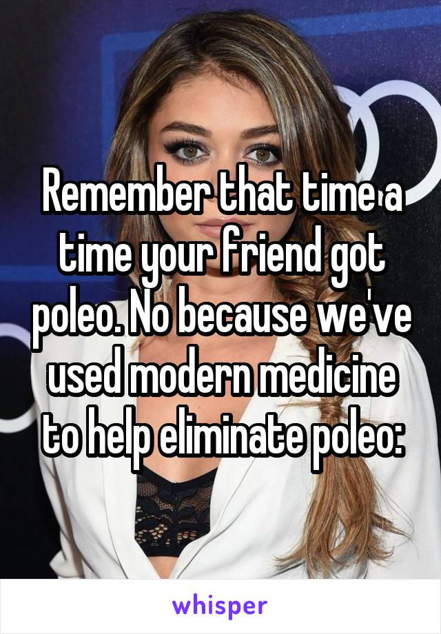 Remember that time a time your friend got poleo. No because we've used modern medicine to help eliminate poleo: