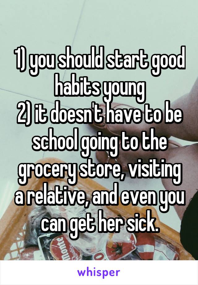 1) you should start good habits young
2) it doesn't have to be school going to the grocery store, visiting a relative, and even you can get her sick.