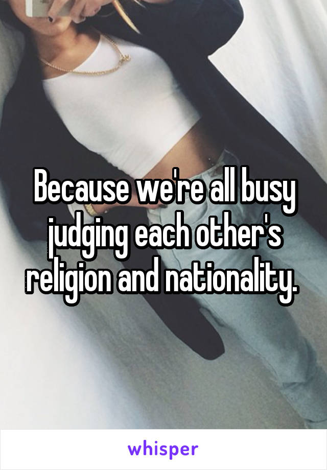 Because we're all busy judging each other's religion and nationality. 