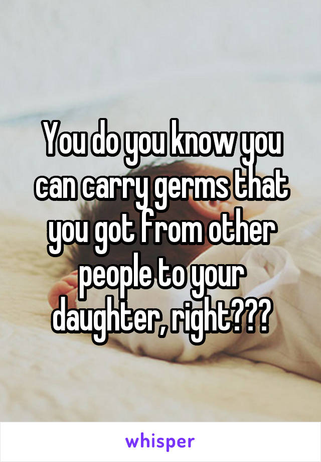 You do you know you can carry germs that you got from other people to your daughter, right???