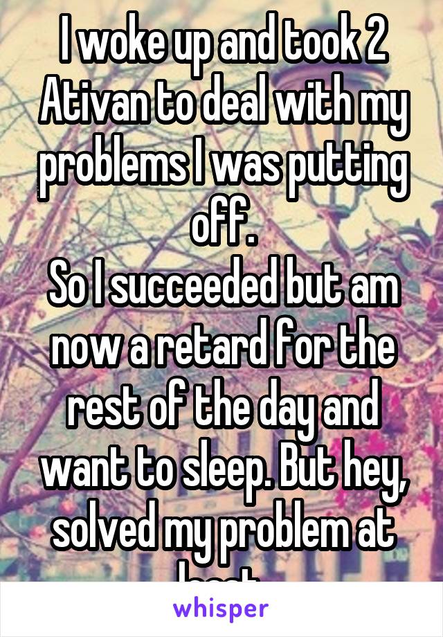 I woke up and took 2 Ativan to deal with my problems I was putting off.
So I succeeded but am now a retard for the rest of the day and want to sleep. But hey, solved my problem at least 