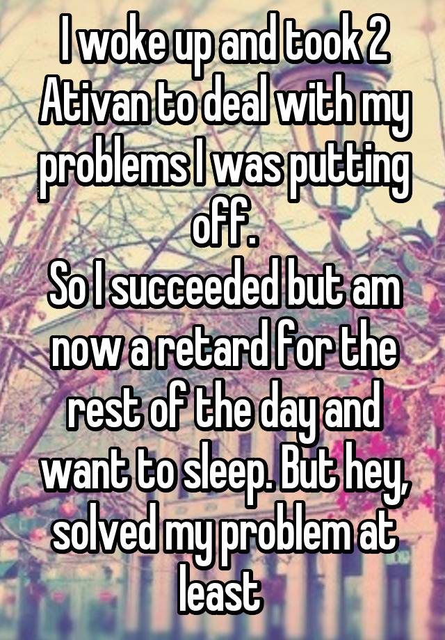 I woke up and took 2 Ativan to deal with my problems I was putting off.
So I succeeded but am now a retard for the rest of the day and want to sleep. But hey, solved my problem at least 