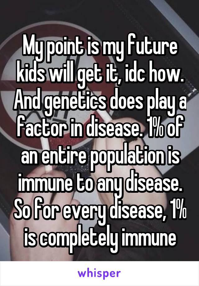 My point is my future kids will get it, idc how. And genetics does play a factor in disease. 1% of an entire population is immune to any disease. So for every disease, 1% is completely immune