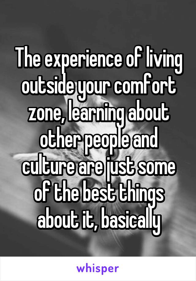 The experience of living outside your comfort zone, learning about other people and culture are just some of the best things about it, basically