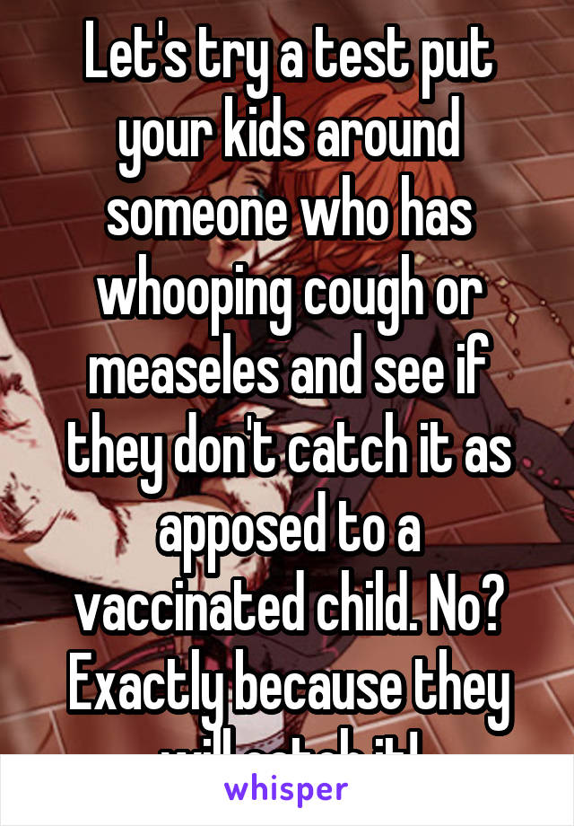 Let's try a test put your kids around someone who has whooping cough or measeles and see if they don't catch it as apposed to a vaccinated child. No? Exactly because they will catch it!