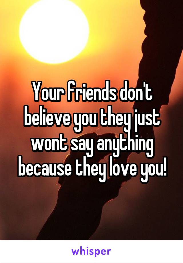 Your friends don't believe you they just wont say anything because they love you!