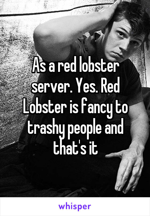 As a red lobster server. Yes. Red Lobster is fancy to trashy people and that's it