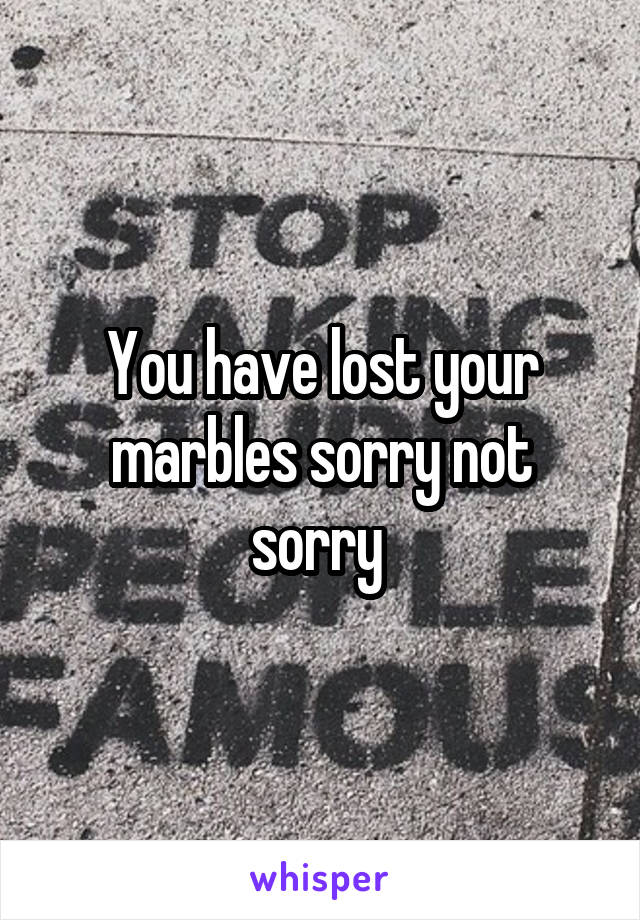 You have lost your marbles sorry not sorry 