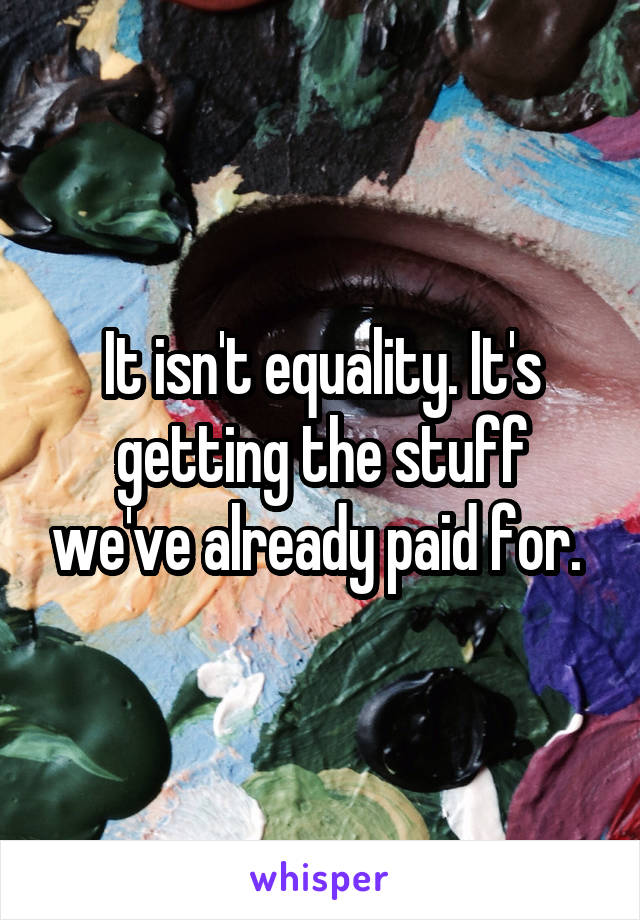 It isn't equality. It's getting the stuff we've already paid for. 