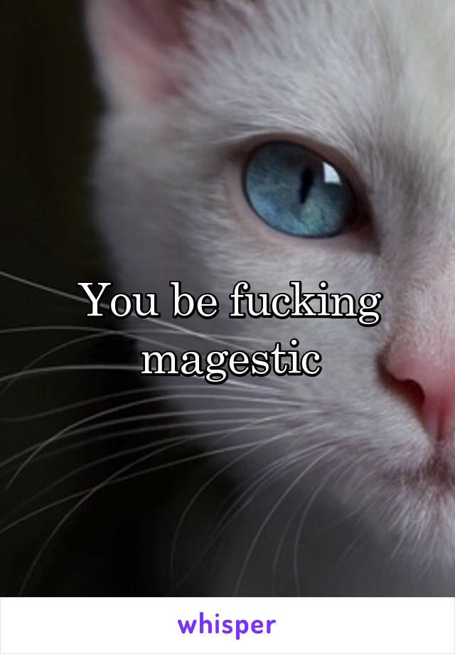You be fucking magestic