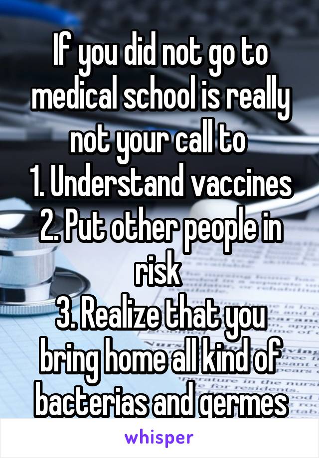If you did not go to medical school is really not your call to 
1. Understand vaccines
2. Put other people in risk 
3. Realize that you bring home all kind of bacterias and germes