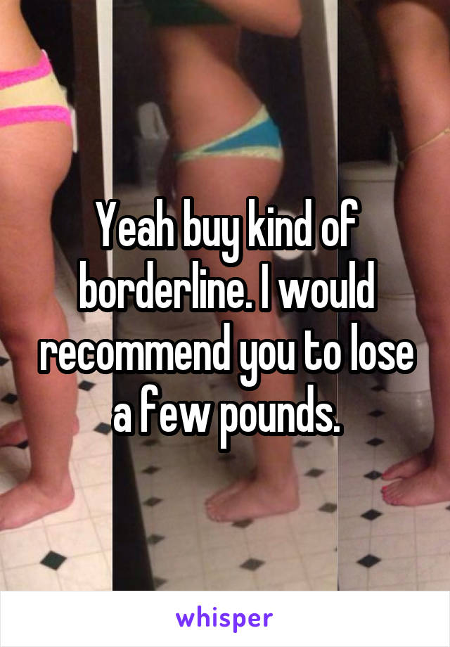 Yeah buy kind of borderline. I would recommend you to lose a few pounds.