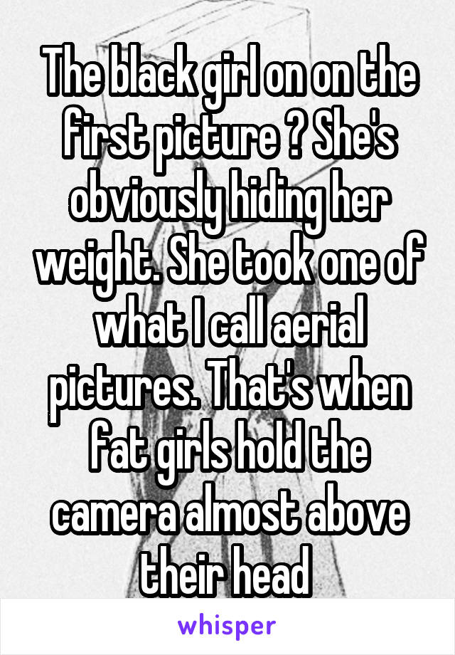 The black girl on on the first picture ? She's obviously hiding her weight. She took one of what I call aerial pictures. That's when fat girls hold the camera almost above their head 