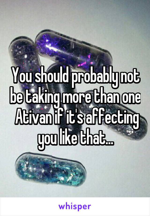 You should probably not be taking more than one  Ativan if it's affecting you like that...