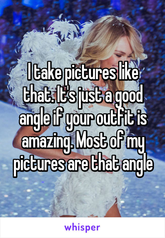 I take pictures like that. It's just a good angle if your outfit is amazing. Most of my pictures are that angle