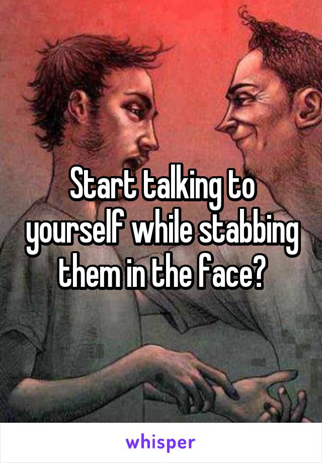 Start talking to yourself while stabbing them in the face?