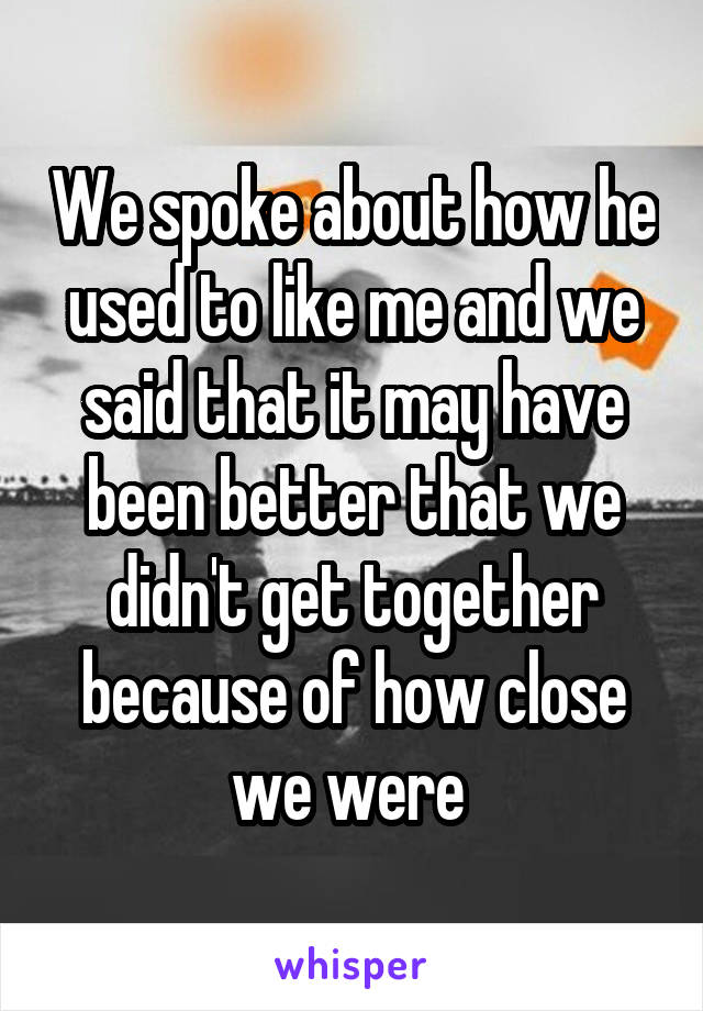 We spoke about how he used to like me and we said that it may have been better that we didn't get together because of how close we were 