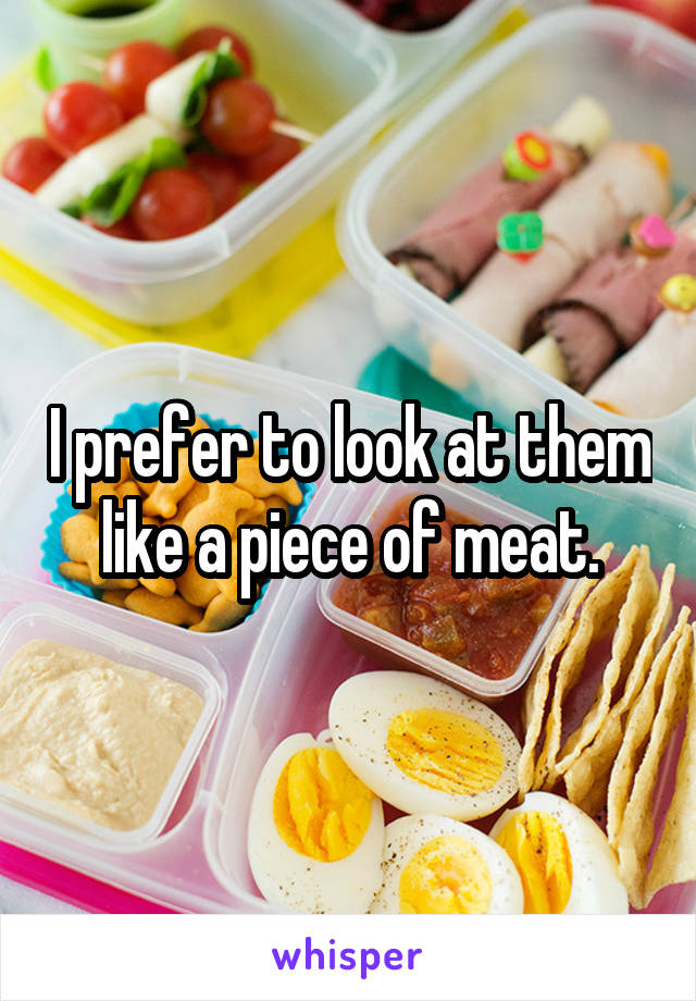 I prefer to look at them like a piece of meat.