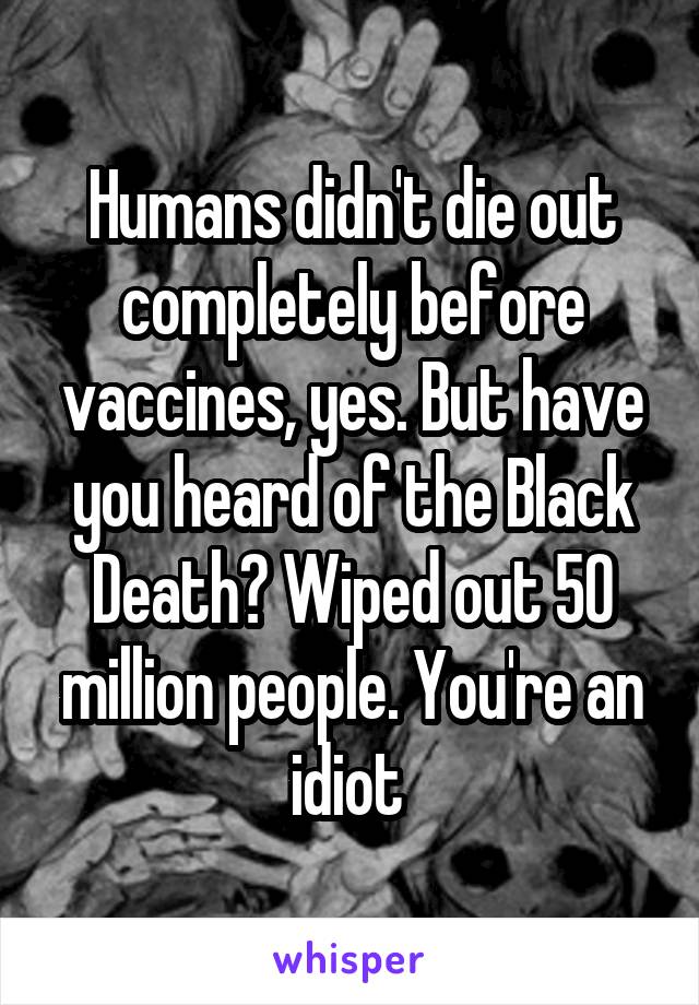 Humans didn't die out completely before vaccines, yes. But have you heard of the Black Death? Wiped out 50 million people. You're an idiot 