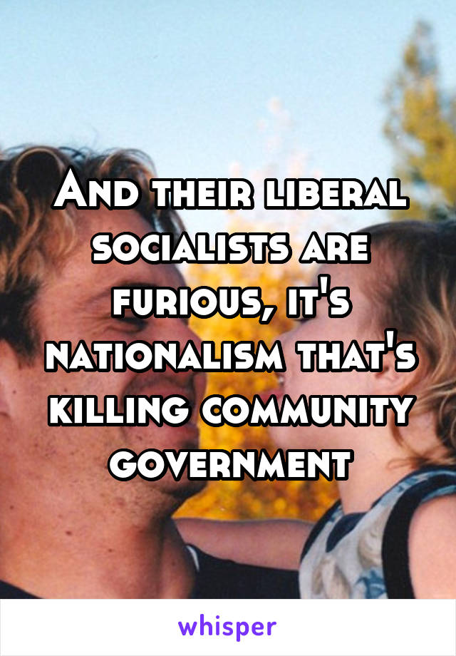 And their liberal socialists are furious, it's nationalism that's killing community government