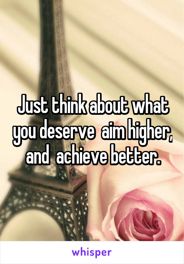 Just think about what you deserve  aim higher, and  achieve better.