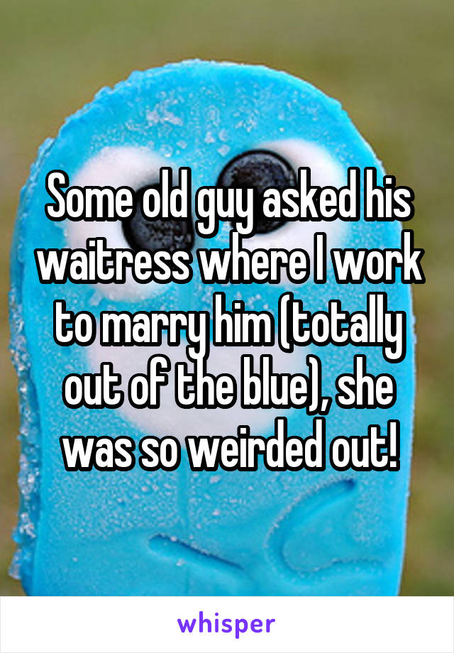 Some old guy asked his waitress where I work to marry him (totally out of the blue), she was so weirded out!