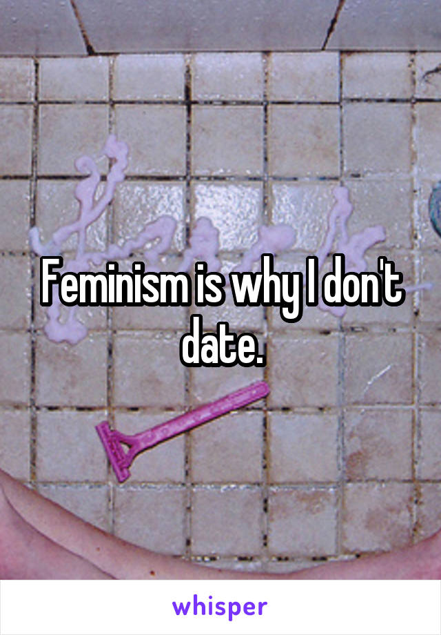 Feminism is why I don't date.