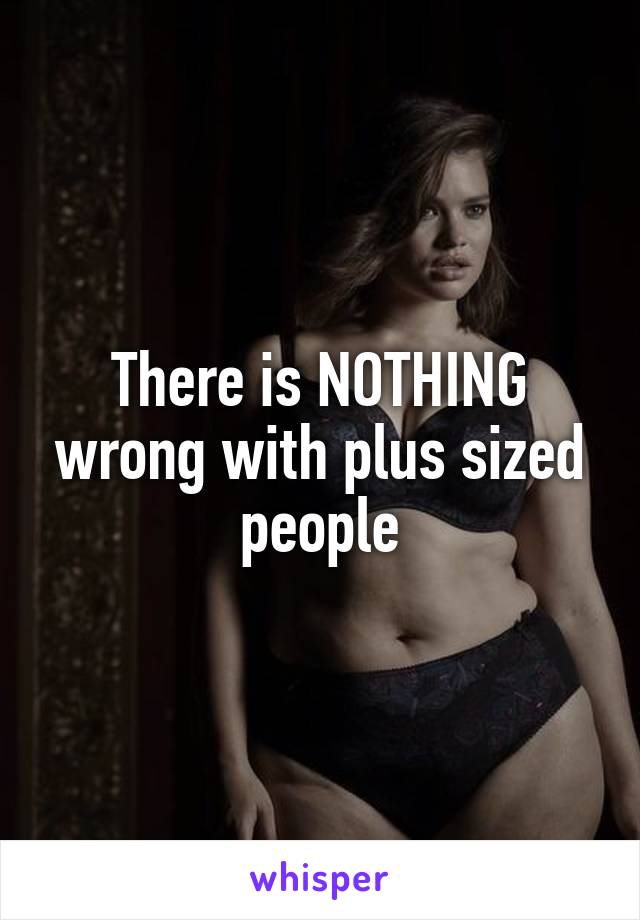 There is NOTHING wrong with plus sized people