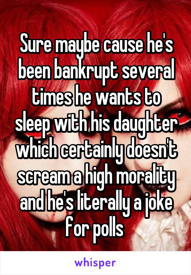 Sure maybe cause he's been bankrupt several times he wants to sleep with his daughter which certainly doesn't scream a high morality and he's literally a joke for polls 